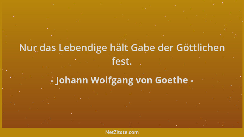 Johann Wolfgang von Goethe - Nur das Lebendige hält Gabe der Göttlichen fest....