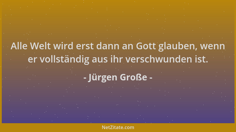 Jürgen Große - Alle Welt wird erst dann an Gott glauben, wenn er vollständig aus ihr verschwunden ist....