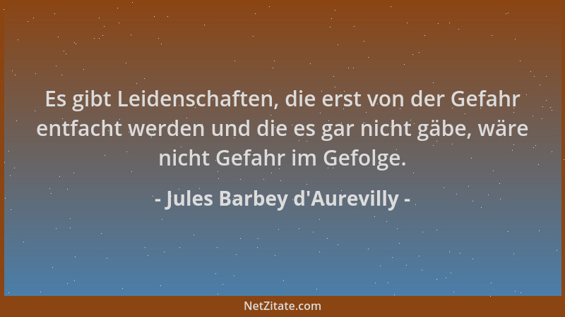 Jules Barbey d'Aurevilly - Es gibt Leidenschaften, die erst von der Gefahr entfacht werden und die es gar nicht gäbe, w...