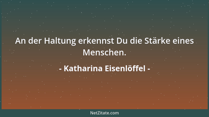 Katharina Eisenlöffel - An der Haltung erkennst Du die Stärke eines Menschen....