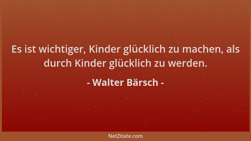 Walter Bärsch - Es ist wichtiger, Kinder glücklich zu machen, als durch Kinder glücklich zu werden....