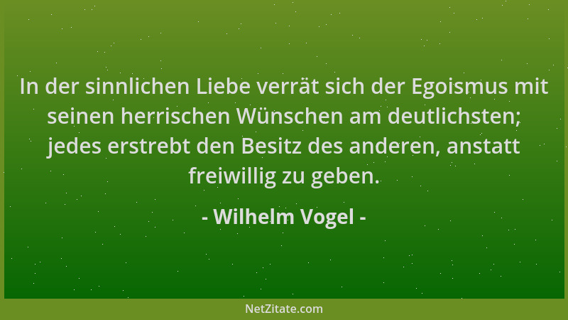 Wilhelm Vogel - In der sinnlichen Liebe verrät sich der Egoismus mit seinen herrischen Wünschen am deutlichsten; jedes erst...