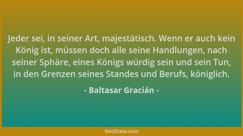 Baltasar Gracián - Jeder sei, in seiner Art, majestätisch. Wenn er auch kein König ist, müssen doch alle seine Handlungen,...
