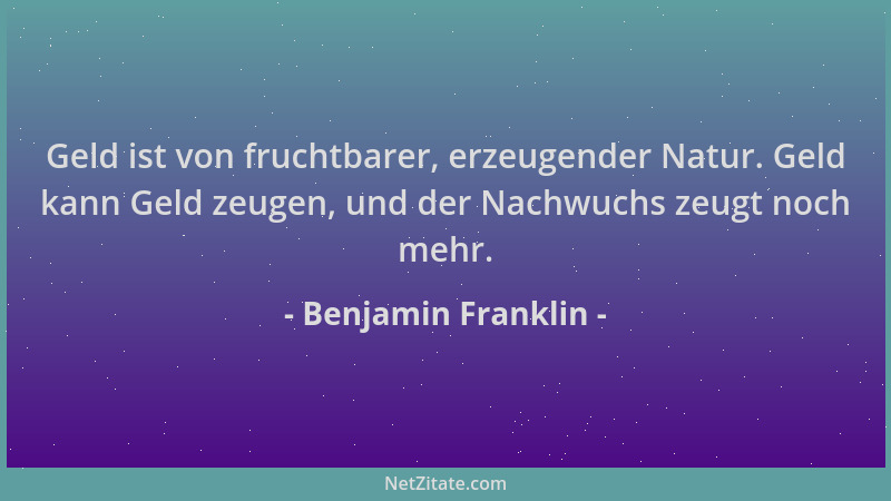 Benjamin Franklin - Geld ist von fruchtbarer, erzeugender Natur. Geld kann Geld zeugen, und der Nachwuchs zeugt noch mehr....