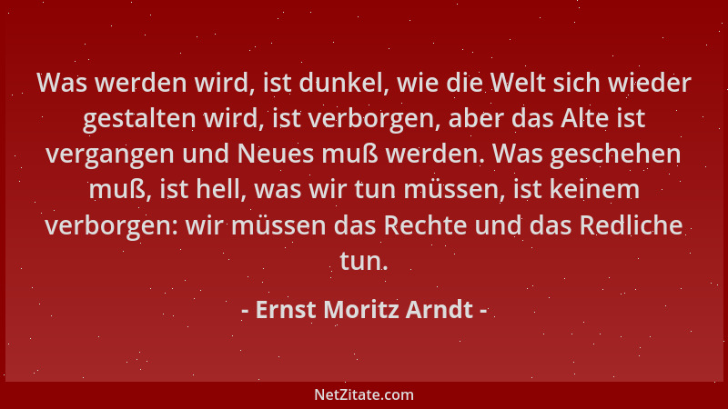 Ernst Moritz Arndt - Was werden wird, ist dunkel, wie die Welt sich wieder gestalten wird, ist verborgen, aber das Alte ist...