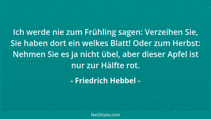 Friedrich Hebbel - Ich werde nie zum Frühling sagen: Verzeihen Sie, Sie haben dort ein welkes Blatt! Oder zum Herbst: Nehme...