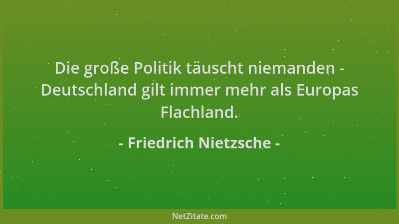Friedrich Nietzsche - Die große Politik täuscht niemanden - Deutschland gilt immer mehr als Europas Flachland....