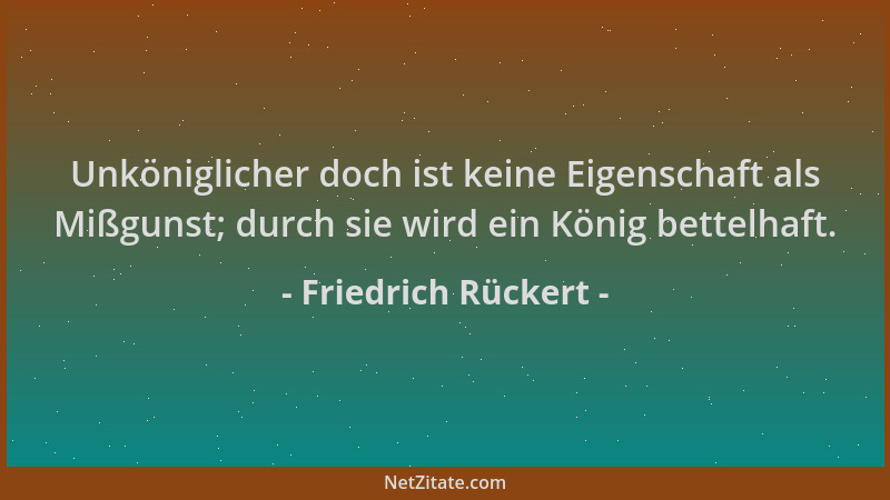 Friedrich Rückert - Unköniglicher doch ist keine Eigenschaft als Mißgunst; durch sie wird ein König bettelhaft....