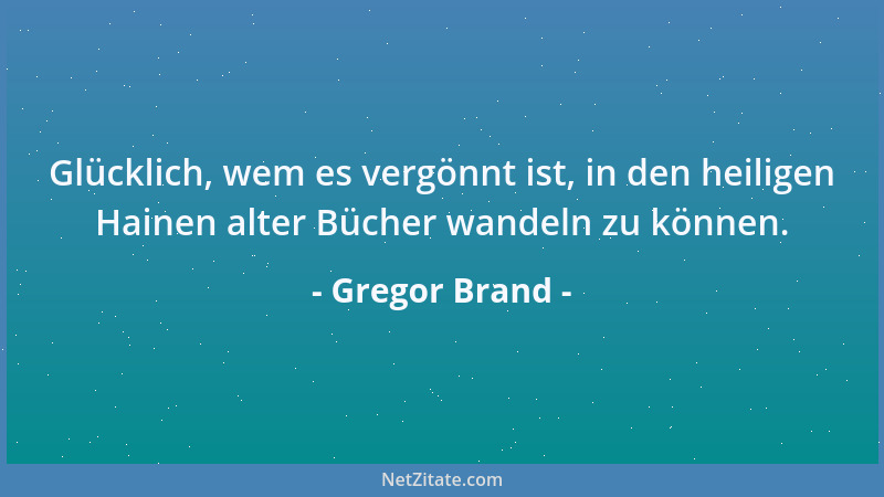 Gregor Brand - Glücklich, wem es vergönnt ist, in den heiligen Hainen alter Bücher wandeln zu können....