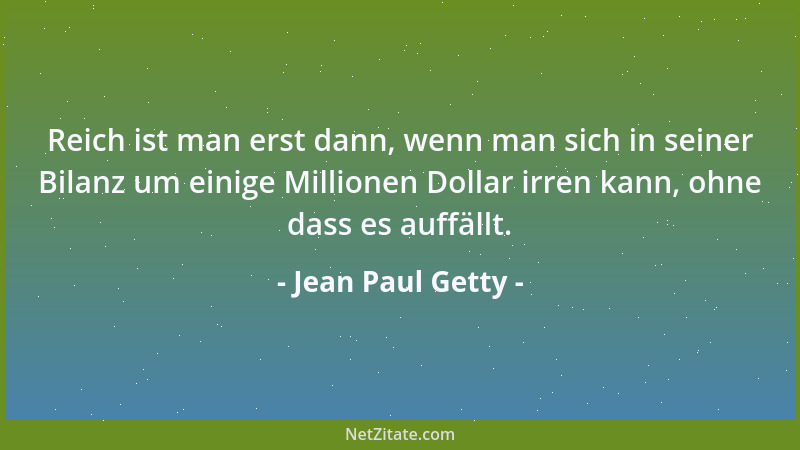 Jean Paul Getty - Reich ist man erst dann, wenn man sich in seiner Bilanz um einige Millionen Dollar irren kann, ohne dass...
