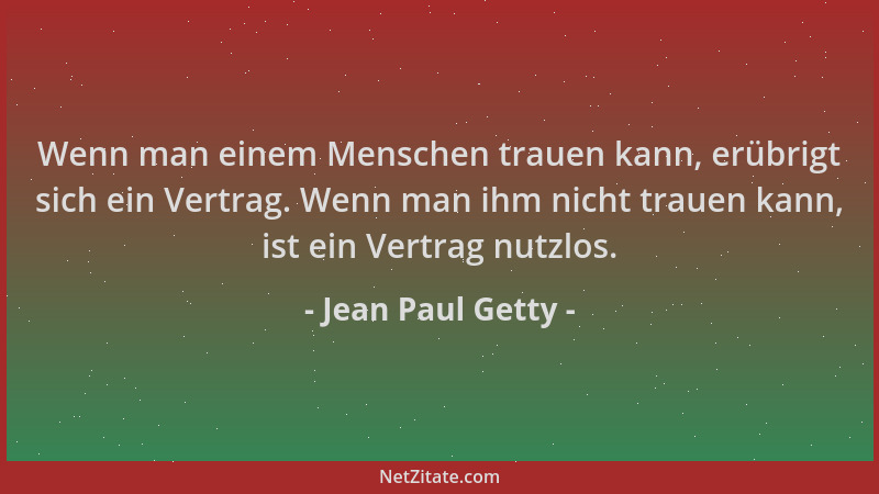 Jean Paul Getty - Wenn man einem Menschen trauen kann, erübrigt sich ein Vertrag. Wenn man ihm nicht trauen kann, ist ein V...