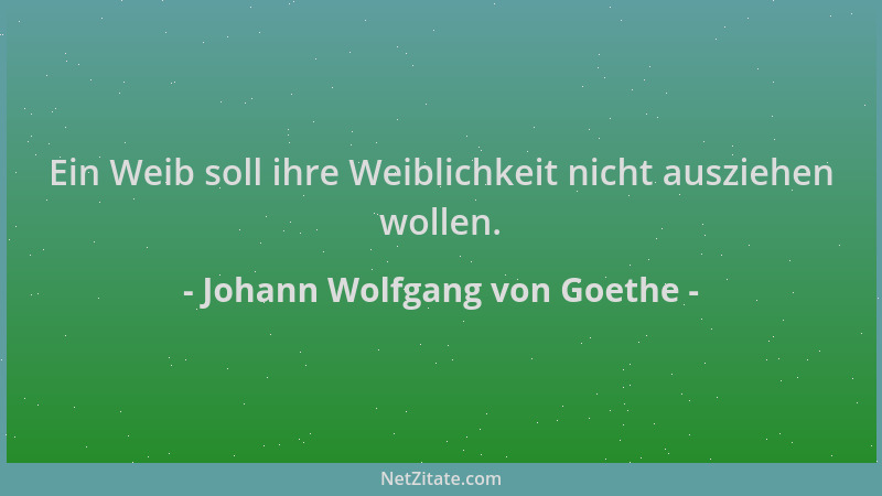 Johann Wolfgang von Goethe - Ein Weib soll ihre Weiblichkeit nicht ausziehen wollen....