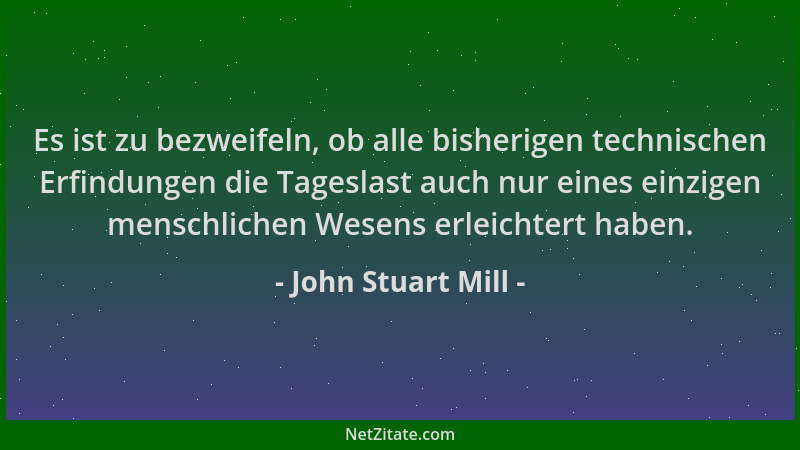 John Stuart Mill - Es ist zu bezweifeln, ob alle bisherigen technischen Erfindungen die Tageslast auch nur eines einzigen m...
