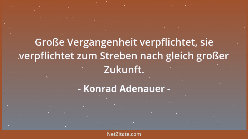 Konrad Adenauer - Große Vergangenheit verpflichtet, sie verpflichtet zum Streben nach gleich großer Zukunft....