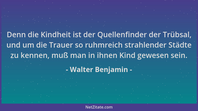 Walter Benjamin - Denn die Kindheit ist der Quellenfinder der Trübsal, und um die Trauer so ruhmreich strahlender Städte zu...