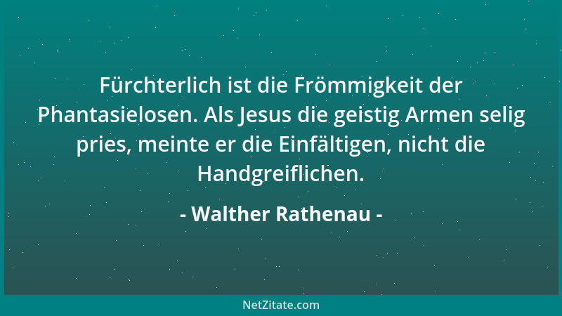 Walther Rathenau - Fürchterlich ist die Frömmigkeit der Phantasielosen. Als Jesus die geistig Armen selig pries, meinte er...