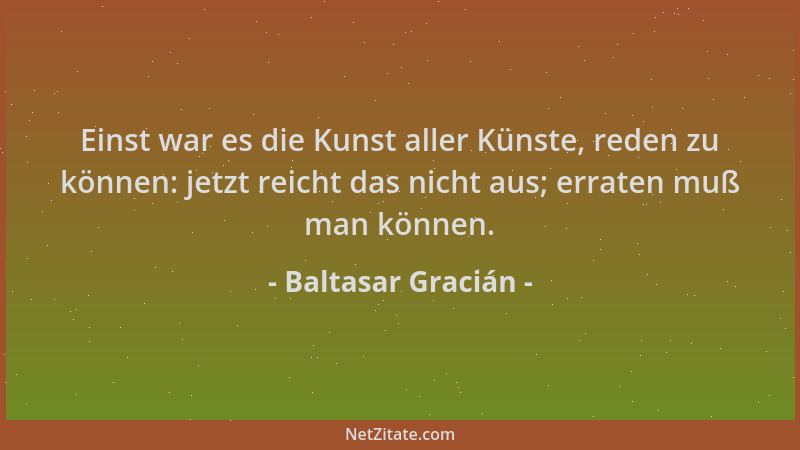 Baltasar Gracián - Einst war es die Kunst aller Künste, reden zu können: jetzt reicht das nicht aus; erraten muß man können...