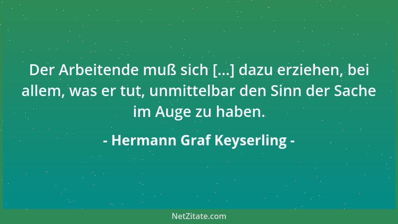 Hermann Graf Keyserling - Der Arbeitende muß sich [...] dazu erziehen, bei allem, was er tut, unmittelbar den Sinn der Sach...