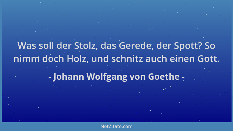 Johann Wolfgang von Goethe - Was soll der Stolz, das Gerede, der Spott? So nimm doch Holz, und schnitz auch einen Gott....