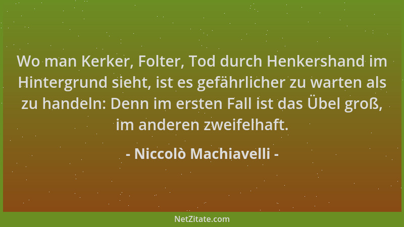 Niccolò Machiavelli - Wo man Kerker, Folter, Tod durch Henkershand im Hintergrund sieht, ist es gefährlicher zu warten als...