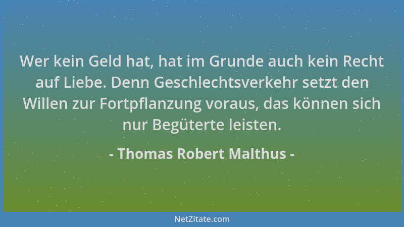 Thomas Robert Malthus - Wer kein Geld hat, hat im Grunde auch kein Recht auf Liebe. Denn Geschlechtsverkehr setzt den Wille...