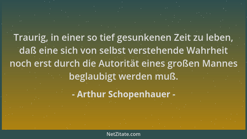 Arthur Schopenhauer - Traurig, in einer so tief gesunkenen Zeit zu leben, daß eine sich von selbst verstehende Wahrheit noc...