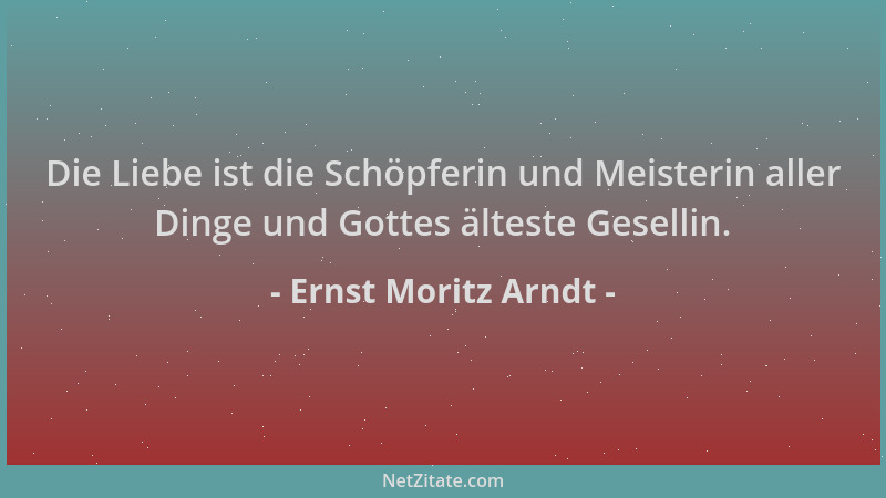 Ernst Moritz Arndt - Die Liebe ist die Schöpferin und Meisterin aller Dinge und Gottes älteste Gesellin....