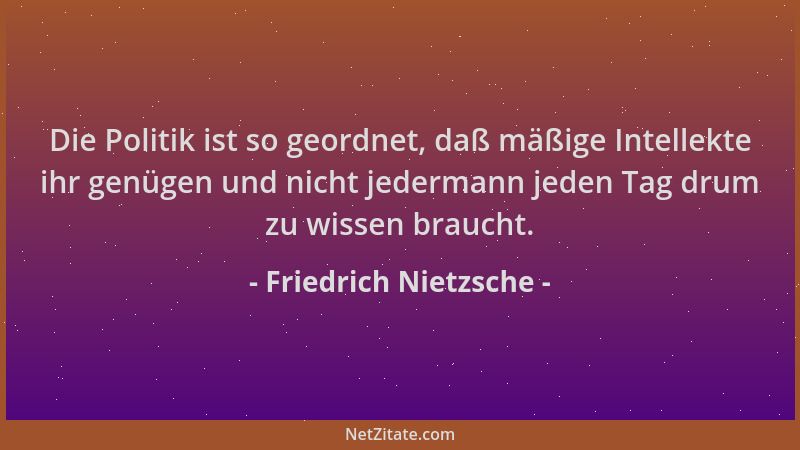Friedrich Nietzsche - Die Politik ist so geordnet, daß mäßige Intellekte ihr genügen und nicht jedermann jeden Tag drum zu...