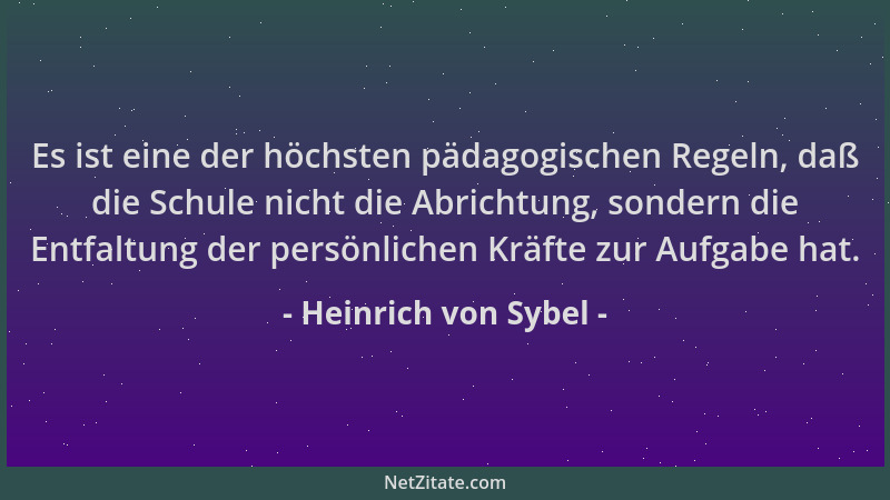 Heinrich von Sybel - Es ist eine der höchsten pädagogischen Regeln, daß die Schule nicht die Abrichtung, sondern die Entfal...
