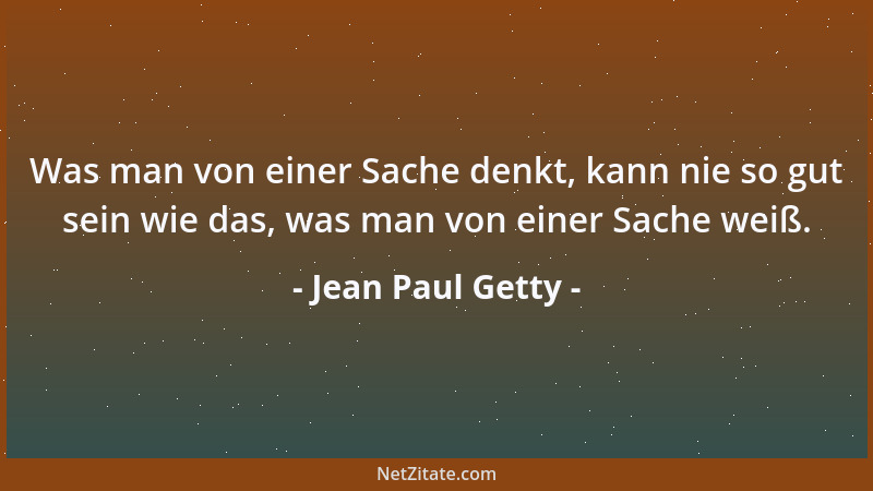 Jean Paul Getty - Was man von einer Sache denkt, kann nie so gut sein wie das, was man von einer Sache weiß....