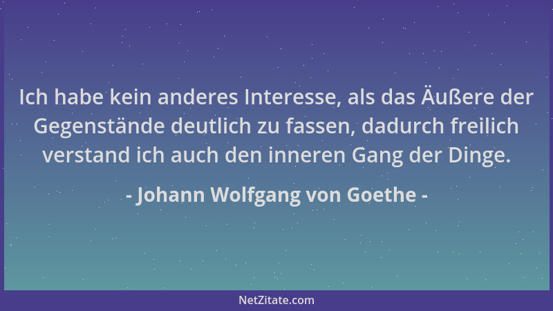 Johann Wolfgang von Goethe - Ich habe kein anderes Interesse, als das Äußere der Gegenstände deutlich zu fassen, dadurch fr...