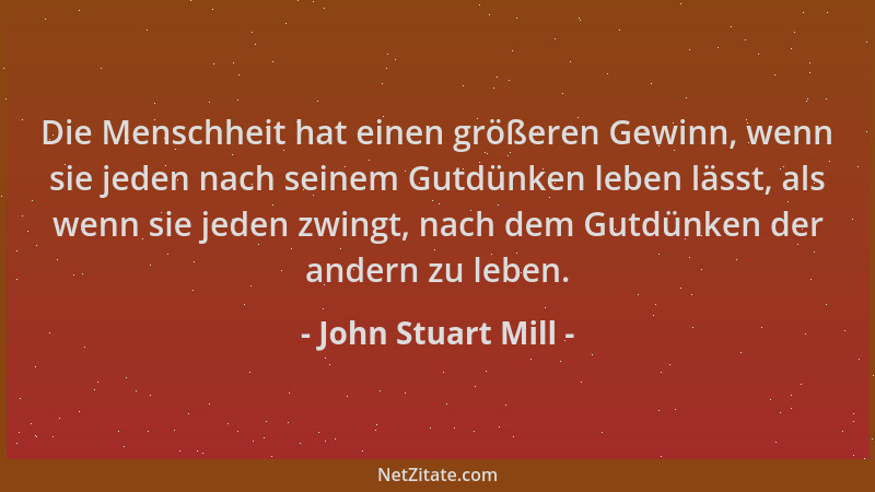 John Stuart Mill - Die Menschheit hat einen größeren Gewinn, wenn sie jeden nach seinem Gutdünken leben lässt, als wenn sie...