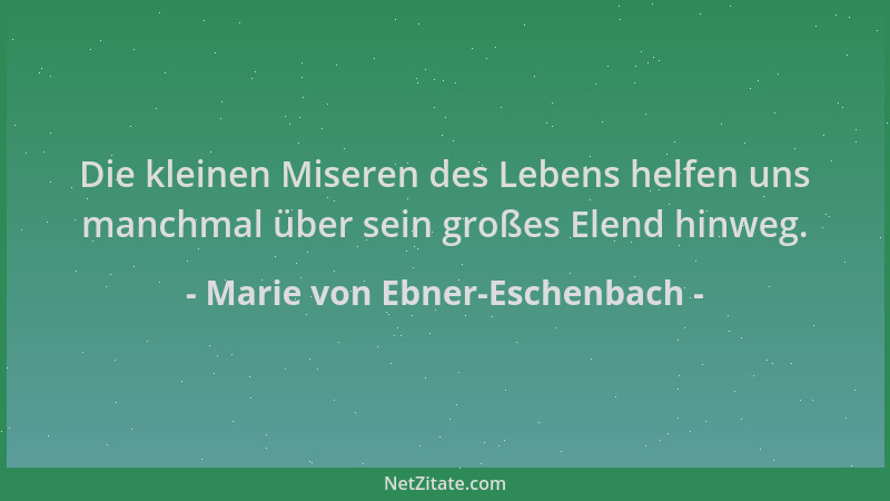 Marie von Ebner-Eschenbach - Die kleinen Miseren des Lebens helfen uns manchmal über sein großes Elend hinweg....
