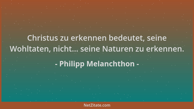 Philipp Melanchthon - Christus zu erkennen bedeutet, seine Wohltaten, nicht... seine Naturen zu erkennen....