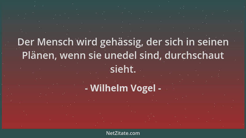 Wilhelm Vogel - Der Mensch wird gehässig, der sich in seinen Plänen, wenn sie unedel sind, durchschaut sieht....
