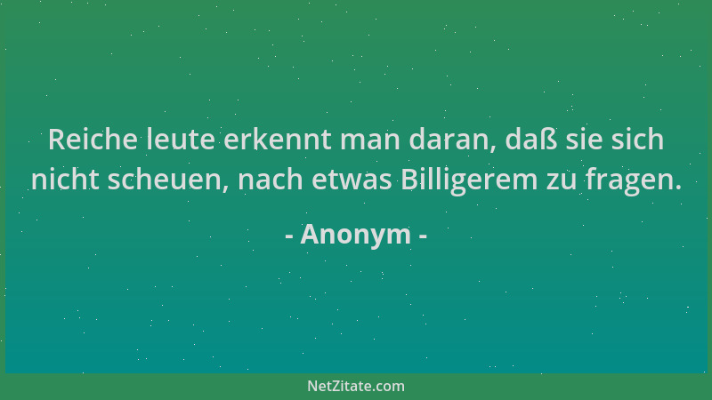 Anonym - Reiche leute erkennt man daran, daß sie sich nicht scheuen, nach etwas Billigerem zu fragen....