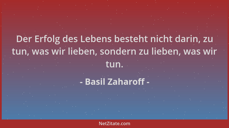 Basil Zaharoff - Der Erfolg des Lebens besteht nicht darin, zu tun, was wir lieben, sondern zu lieben, was wir tun....