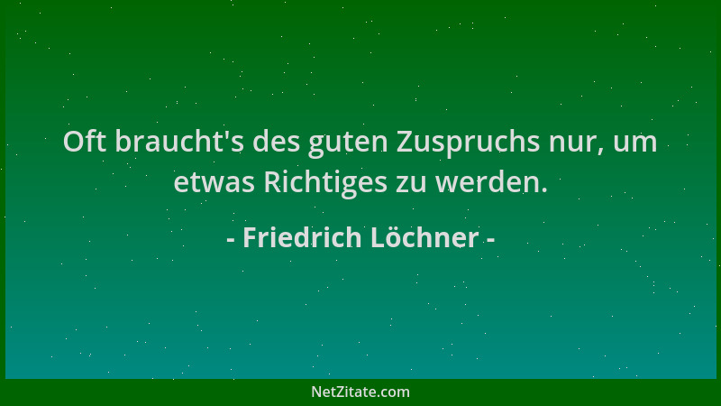 Friedrich Löchner - Oft braucht 's des guten Zuspruchs nur, um etwas Richtiges zu werden....