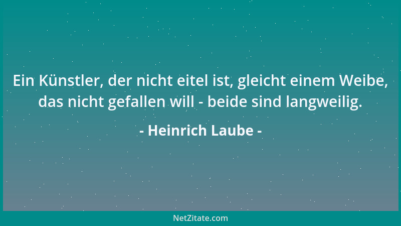 Heinrich Laube - Ein Künstler, der nicht eitel ist, gleicht einem Weibe, das nicht gefallen will - beide sind langweilig....