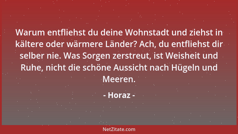 Horaz - Warum entfliehst du deine Wohnstadt und ziehst in kältere oder wärmere Länder? Ach, du entfliehst dir selber nie. W...