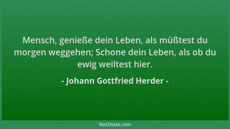Johann Gottfried Herder - Mensch, genieße dein Leben, als müßtest du morgen weggehen; Schone dein Leben, als ob du ewig wei...