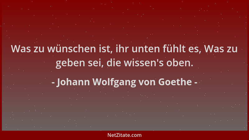 Johann Wolfgang von Goethe - Was zu wünschen ist, ihr unten fühlt es, Was zu geben sei, die wissen 's oben....