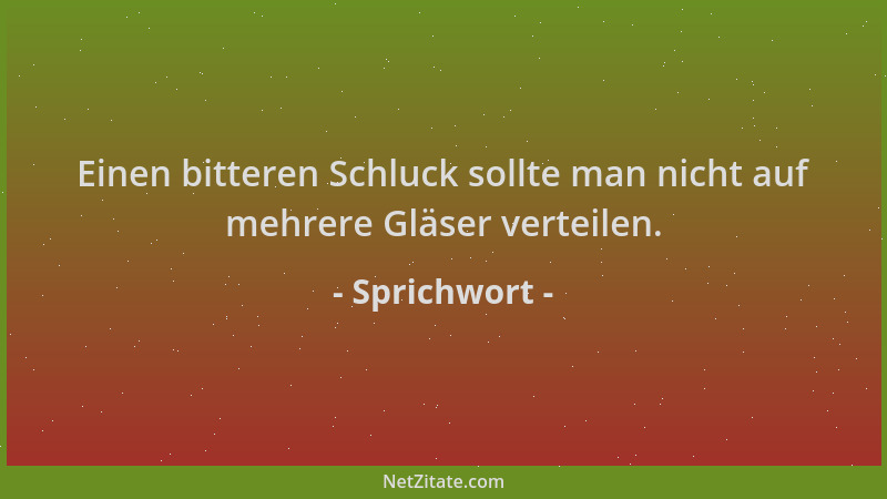 Sprichwort - Einen bitteren Schluck sollte man nicht auf mehrere Gläser verteilen....