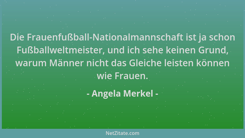 Angela Merkel - Die Frauenfußball-Nationalmannschaft ist ja schon Fußballweltmeister, und ich sehe keinen Grund, warum Männ...