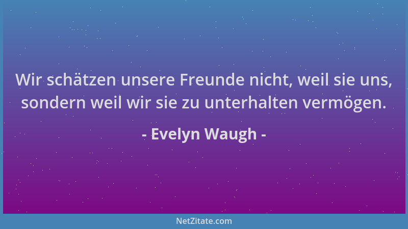 Evelyn Waugh - Wir schätzen unsere Freunde nicht, weil sie uns, sondern weil wir sie zu unterhalten vermögen....