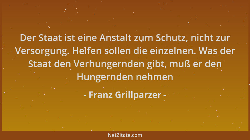 Franz Grillparzer - Der Staat ist eine Anstalt zum Schutz, nicht zur Versorgung. Helfen sollen die einzelnen. Was der Staat...