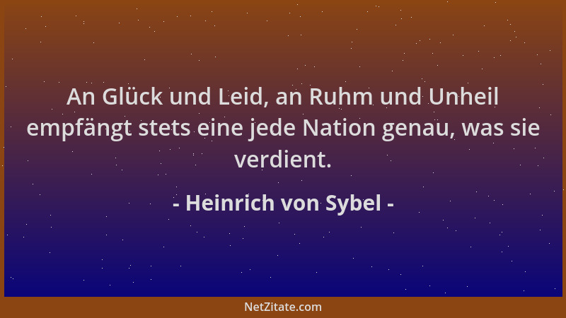 Heinrich von Sybel - An Glück und Leid, an Ruhm und Unheil empfängt stets eine jede Nation genau, was sie verdient....