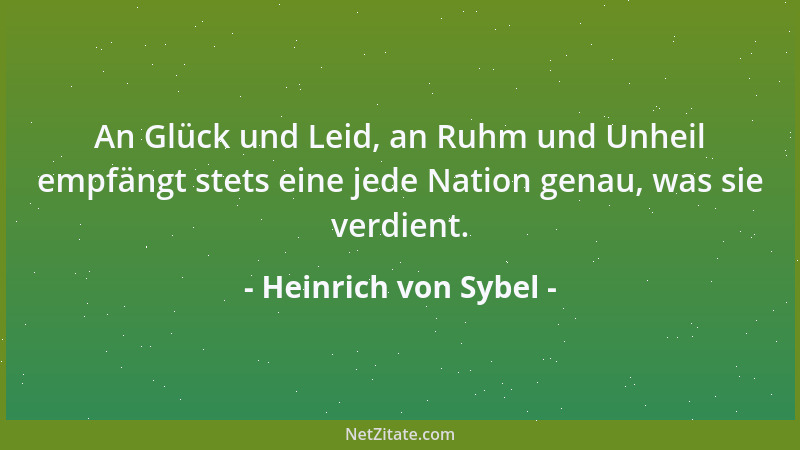 Heinrich von Sybel - An Glück und Leid, an Ruhm und Unheil empfängt stets eine jede Nation genau, was sie verdient....