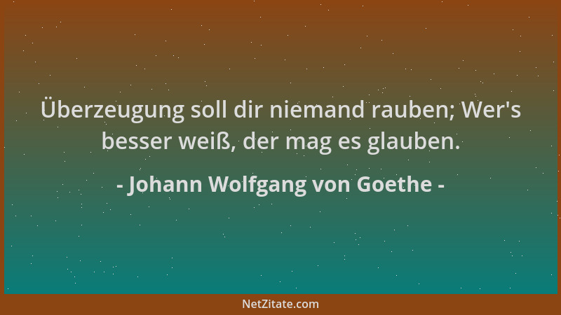 Johann Wolfgang von Goethe - Überzeugung soll dir niemand rauben; Wer 's besser weiß, der mag es glauben....