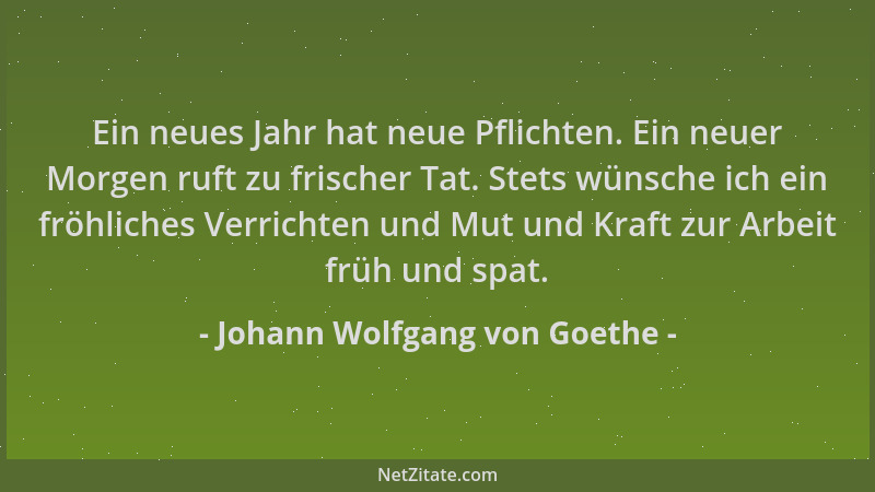 Johann Wolfgang von Goethe - Ein neues Jahr hat neue Pflichten. Ein neuer Morgen ruft zu frischer Tat. Stets wünsche ich ei...